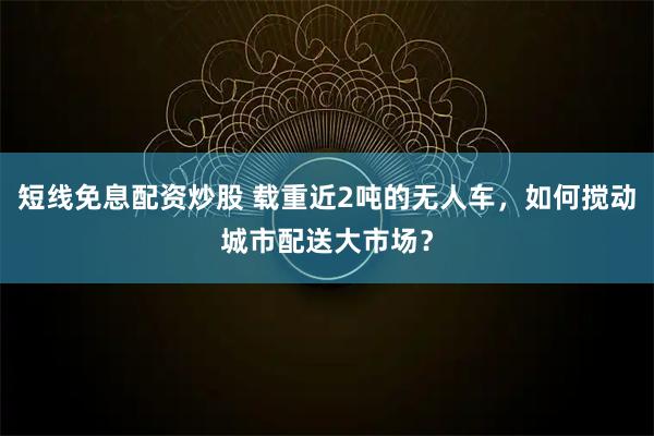 短线免息配资炒股 载重近2吨的无人车，如何搅动城市配送大市场？