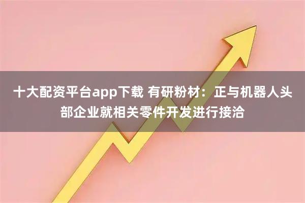 十大配资平台app下载 有研粉材：正与机器人头部企业就相关零件开发进行接洽