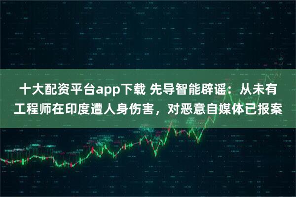 十大配资平台app下载 先导智能辟谣：从未有工程师在印度遭人身伤害，对恶意自媒体已报案