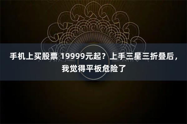 手机上买股票 19999元起？上手三星三折叠后，我觉得平板危险了
