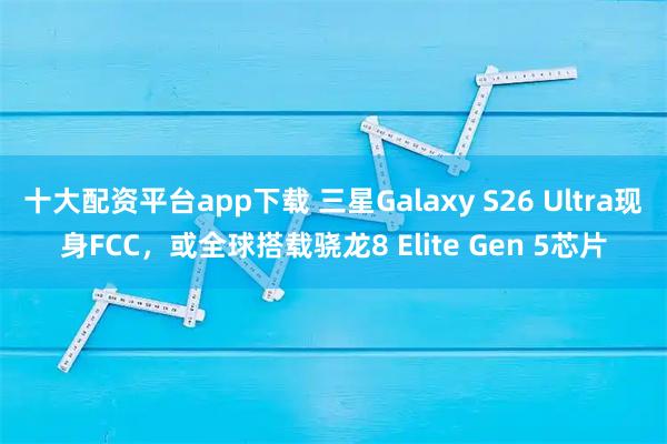 十大配资平台app下载 三星Galaxy S26 Ultra现身FCC,或全球搭载骁龙8 Elite Gen 5芯片
