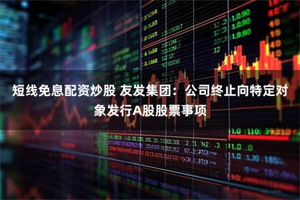 短线免息配资炒股 友发集团：公司终止向特定对象发行A股股票事项