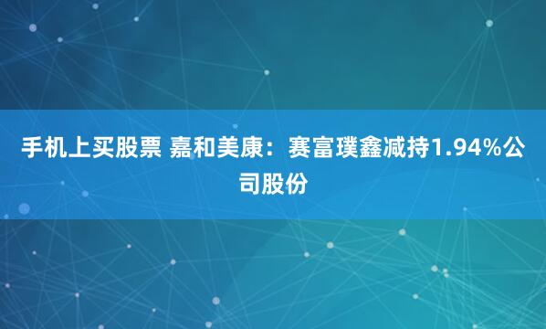 手机上买股票 嘉和美康：赛富璞鑫减持1.94%公司股份