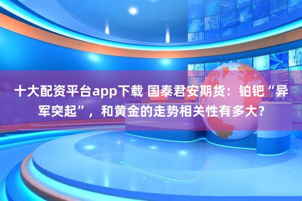 十大配资平台app下载 国泰君安期货：铂钯“异军突起”，和黄金的走势相关性有多大？