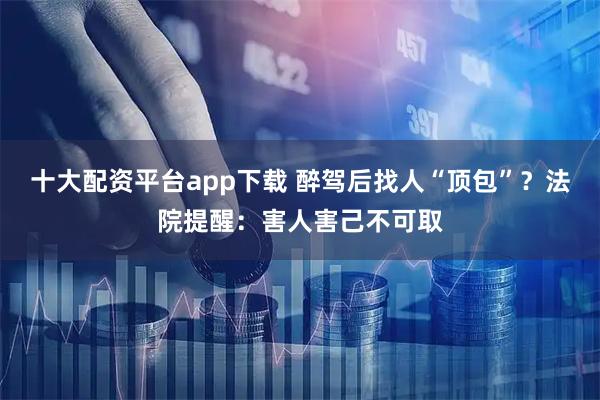 十大配资平台app下载 醉驾后找人“顶包”？法院提醒：害人害己不可取