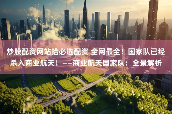 炒股配资网站拾必选配资 全网最全！国家队已经杀入商业航天！——商业航天国家队：全景解析
