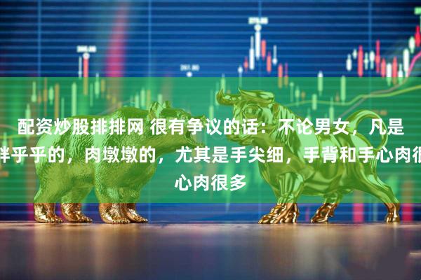 配资炒股排排网 很有争议的话：不论男女，凡是手胖乎乎的，肉墩墩的，尤其是手尖细，手背和手心肉很多
