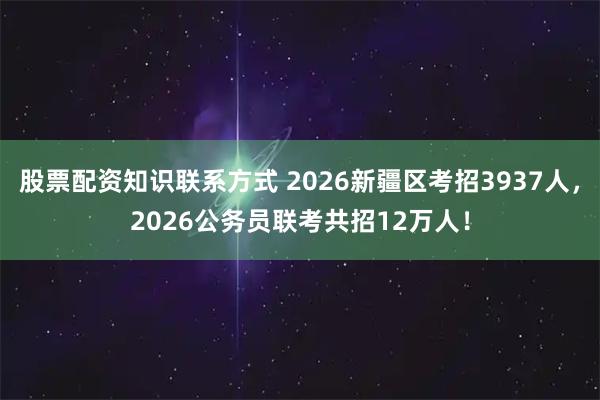 股票配资知识联系方式 2026新疆区考招3937人，2026公务员联考共招12万人！