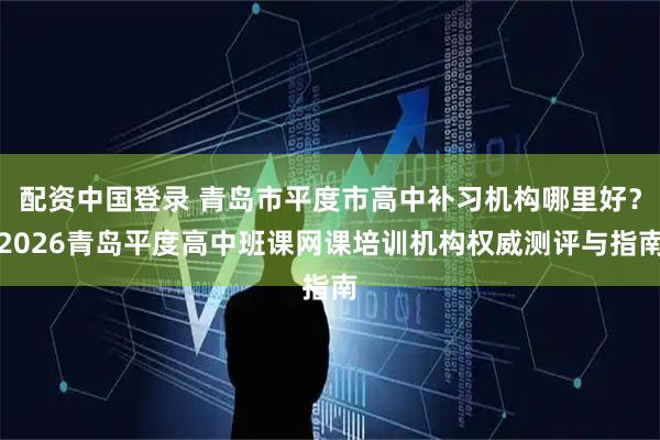 配资中国登录 青岛市平度市高中补习机构哪里好？2026青岛平度高中班课网课培训机构权威测评与指南