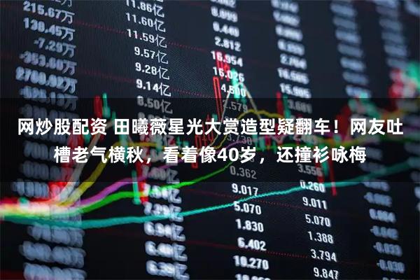 网炒股配资 田曦薇星光大赏造型疑翻车！网友吐槽老气横秋，看着像40岁，还撞衫咏梅