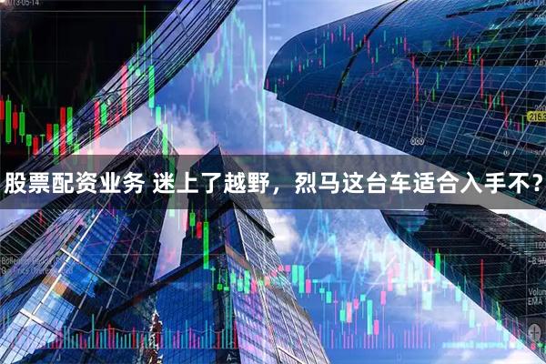 股票配资业务 迷上了越野，烈马这台车适合入手不？