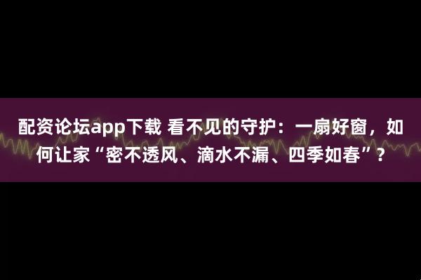 配资论坛app下载 看不见的守护：一扇好窗，如何让家“密不透风、滴水不漏、四季如春”？