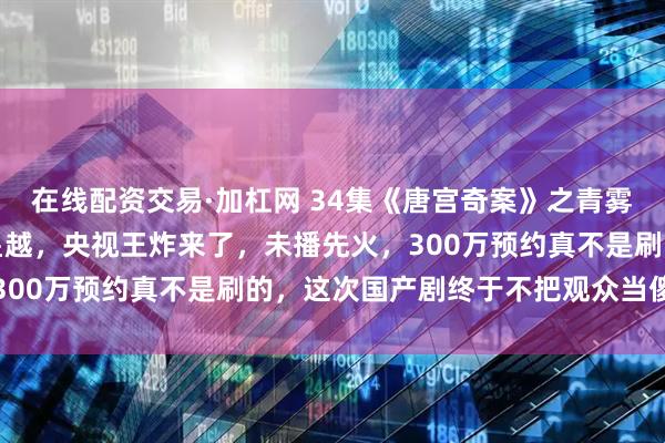 在线配资交易·加杠网 34集《唐宫奇案》之青雾风鸣定档，白鹿搭档王星越，央视王炸来了，未播先火，300万预约真不是刷的，这次国产剧终于不把观众当傻子了