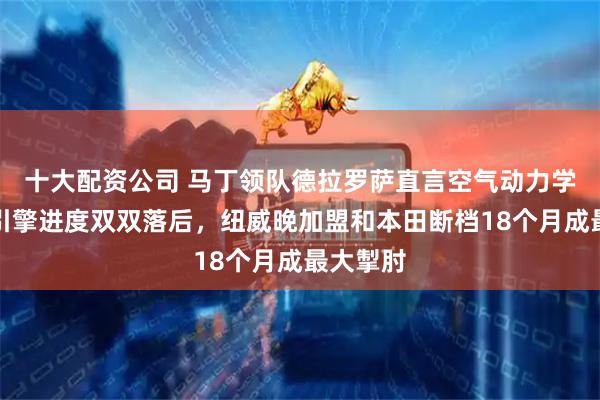 十大配资公司 马丁领队德拉罗萨直言空气动力学和本田引擎进度双双落后，纽威晚加盟和本田断档18个月成最大掣肘