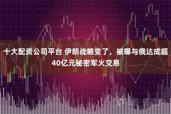 十大配资公司平台 伊朗战略变了，被曝与俄达成超40亿元秘密军火交易