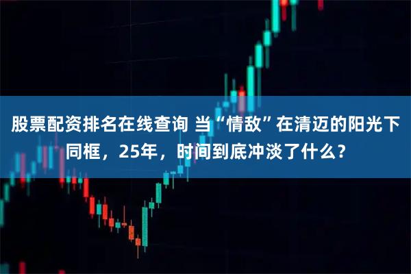 股票配资排名在线查询 当“情敌”在清迈的阳光下同框，25年，时间到底冲淡了什么？