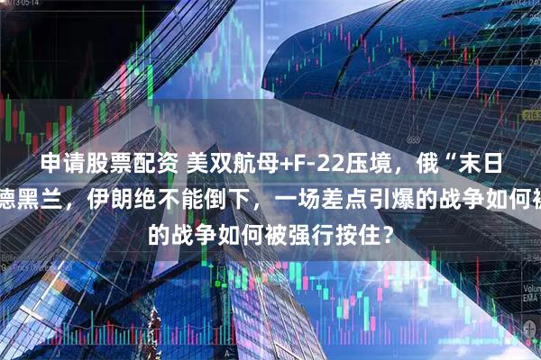 申请股票配资 美双航母+F-22压境，俄“末日战机”直飞德黑兰，伊朗绝不能倒下，一场差点引爆的战争如何被强行按住？