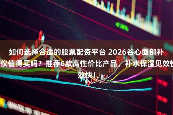 如何选择合适的股票配资平台 2026谷心面部补水仪值得买吗？推荐6款高性价比产品，补水保湿见效快！