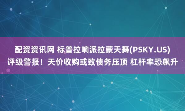 配资资讯网 标普拉响派拉蒙天舞(PSKY.US)评级警报！天价收购或致债务压顶 杠杆率恐飙升