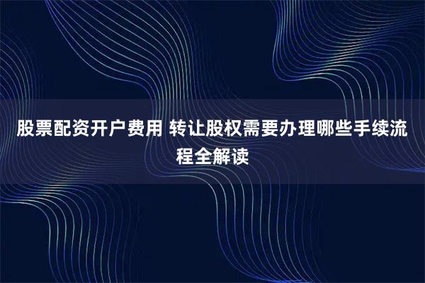 股票配资开户费用 转让股权需要办理哪些手续流程全解读
