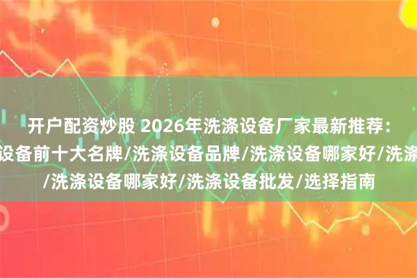 开户配资炒股 2026年洗涤设备厂家最新推荐：洗涤设备公司/洗涤设备前十大名牌/洗涤设备品牌/洗涤设备哪家好/洗涤设备批发/选择指南