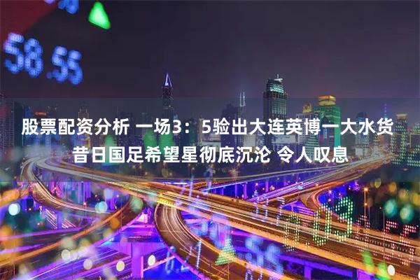 股票配资分析 一场3：5验出大连英博一大水货 昔日国足希望星彻底沉沦 令人叹息