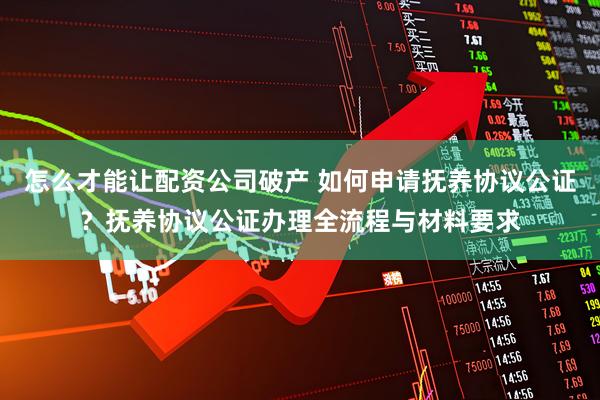 怎么才能让配资公司破产 如何申请抚养协议公证？抚养协议公证办理全流程与材料要求