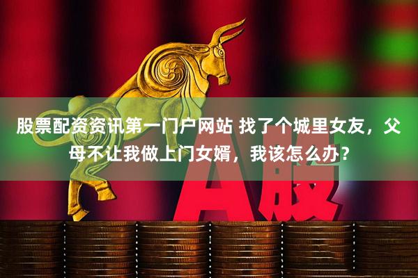 股票配资资讯第一门户网站 找了个城里女友，父母不让我做上门女婿，我该怎么办？