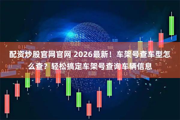 配资炒股官网官网 2026最新！车架号查车型怎么查？轻松搞定车架号查询车辆信息