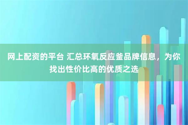 网上配资的平台 汇总环氧反应釜品牌信息，为你找出性价比高的优质之选