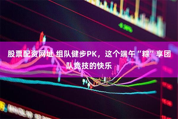 股票配资网址 组队健步PK，这个端午“粽”享团队竞技的快乐