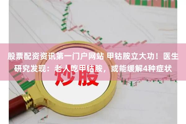 股票配资资讯第一门户网站 甲钴胺立大功!医生研究发现:老人吃甲钴胺,或能缓解4种症状