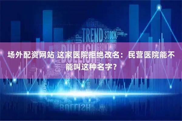 场外配资网站 这家医院拒绝改名：民营医院能不能叫这种名字？