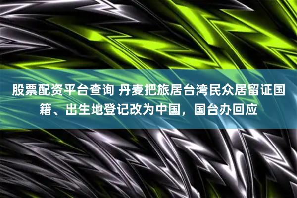 股票配资平台查询 丹麦把旅居台湾民众居留证国籍、出生地登记改为中国，国台办回应