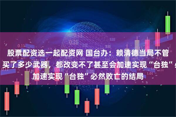 股票配资选一起配资网 国台办：赖清德当局不管编列多少预算、买了多少武器，都改变不了甚至会加速实现“台独”必然败亡的结局