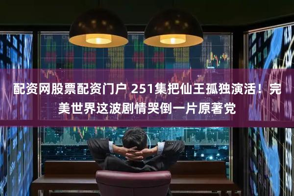 配资网股票配资门户 251集把仙王孤独演活！完美世界这波剧情哭倒一片原著党