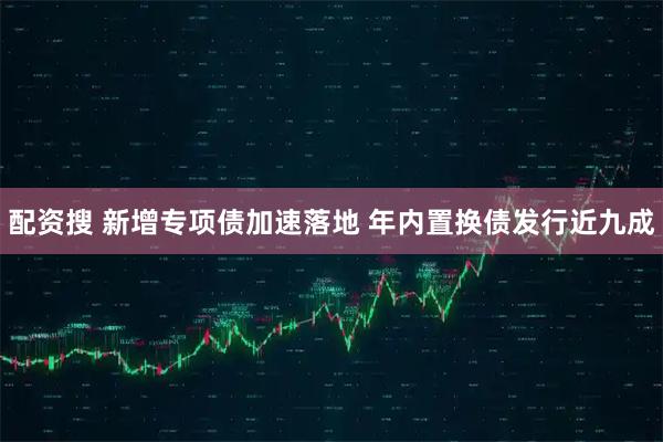 配资搜 新增专项债加速落地 年内置换债发行近九成