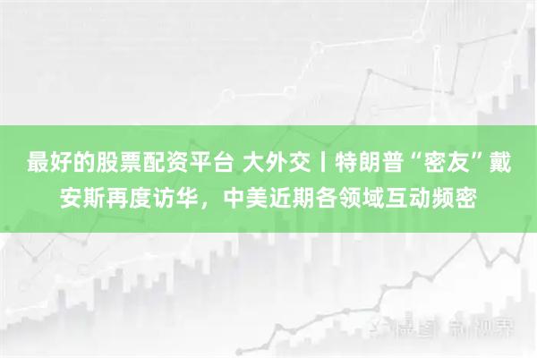 最好的股票配资平台 大外交丨特朗普“密友”戴安斯再度访华，中美近期各领域互动频密